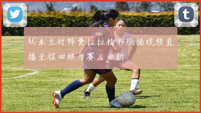 AC米兰对阵费拉拉精彩现场视频直播全程回顾与赛后分析